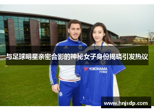 与足球明星亲密合影的神秘女子身份揭晓引发热议