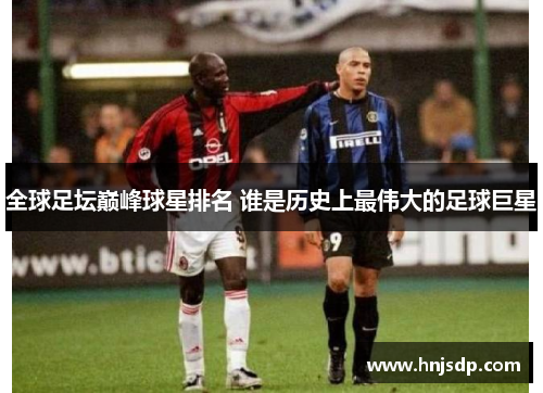 全球足坛巅峰球星排名 谁是历史上最伟大的足球巨星
