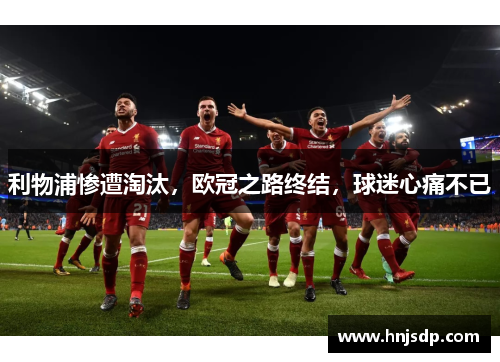 利物浦惨遭淘汰，欧冠之路终结，球迷心痛不已