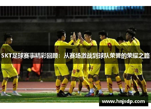 SKT足球赛事精彩回顾：从赛场激战到球队荣誉的荣耀之路